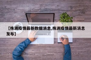 【株洲疫情最新数据消息,株洲疫情最新消息发布】