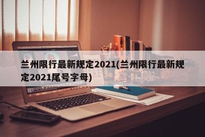 兰州限行最新规定2021(兰州限行最新规定2021尾号字母)