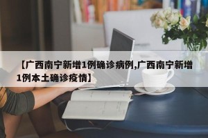 【广西南宁新增1例确诊病例,广西南宁新增1例本土确诊疫情】