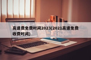 高速费免费时间2023(2021高速免费收费时间)