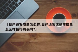 【日产逍客质量怎么样,日产逍客这款车质量怎么样值得购买吗?】