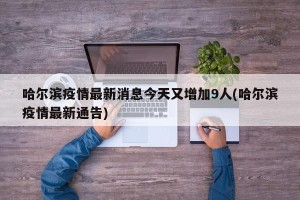 哈尔滨疫情最新消息今天又增加9人(哈尔滨疫情最新通告)