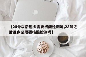 【28号以后返乡需要核酸检测吗,28号之后返乡必须要核酸检测吗】