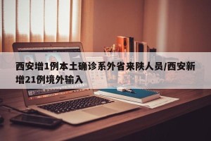 西安增1例本土确诊系外省来陕人员/西安新增21例境外输入