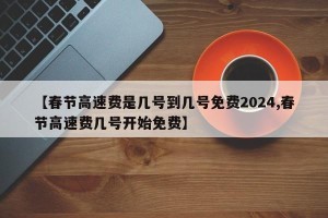 【春节高速费是几号到几号免费2024,春节高速费几号开始免费】