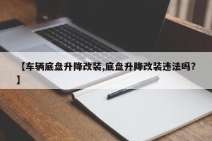【车辆底盘升降改装,底盘升降改装违法吗?】