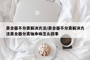 离合器不分离解决方法/离合器不分离解决方法离合器分离轴承响怎么回事