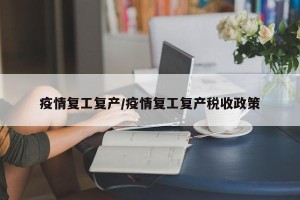 疫情复工复产/疫情复工复产税收政策