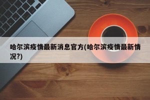 哈尔滨疫情最新消息官方(哈尔滨疫情最新情况?)