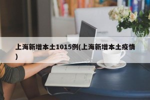 上海新增本土1015例(上海新增本土疫情)