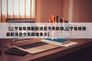【辽宁省疫情最新消息今天新增,辽宁省疫情最新消息今天新增多少】