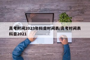 高考时间2023年科目时间表/高考时间表科目2021