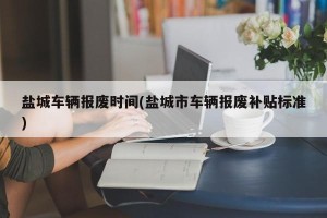 盐城车辆报废时间(盐城市车辆报废补贴标准)