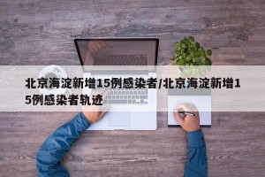 北京海淀新增15例感染者/北京海淀新增15例感染者轨迹