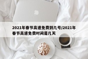 2021年春节高速免费到几号/2021年春节高速免费时间是几天