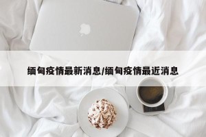 缅甸疫情最新消息/缅甸疫情最近消息