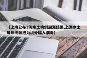 【上海公布3例本土病例溯源结果,上海本土确诊溯源或为境外输入病毒】
