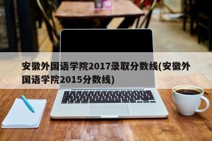 安徽外国语学院2017录取分数线(安徽外国语学院2015分数线)