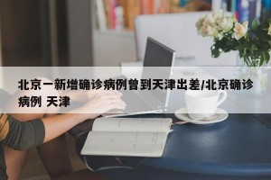 北京一新增确诊病例曾到天津出差/北京确诊病例 天津