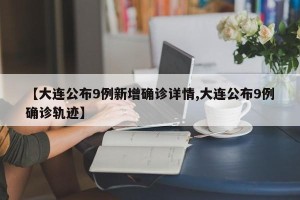 【大连公布9例新增确诊详情,大连公布9例确诊轨迹】