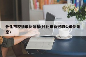 怀化市疫情最新消息(怀化市新冠肺炎最新消息)