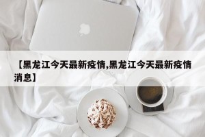 【黑龙江今天最新疫情,黑龙江今天最新疫情消息】