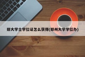 郑大学士学位证怎么获得(郑州大学学位办)