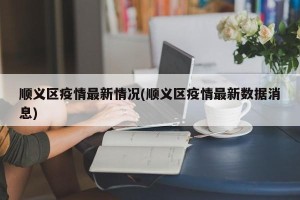 顺义区疫情最新情况(顺义区疫情最新数据消息)