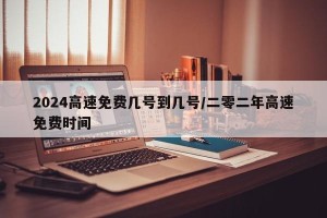 2024高速免费几号到几号/二零二年高速免费时间
