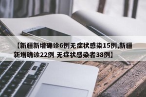【新疆新增确诊6例无症状感染15例,新疆新增确诊22例 无症状感染者38例】