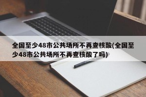 全国至少48市公共场所不再查核酸(全国至少48市公共场所不再查核酸了吗)