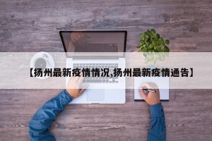 【扬州最新疫情情况,扬州最新疫情通告】