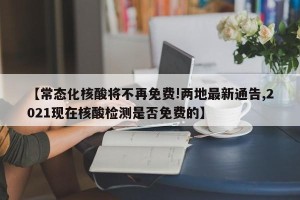 【常态化核酸将不再免费!两地最新通告,2021现在核酸检测是否免费的】