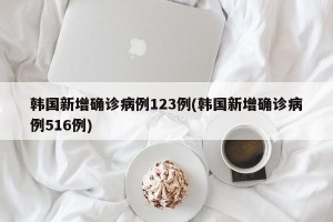 韩国新增确诊病例123例(韩国新增确诊病例516例)