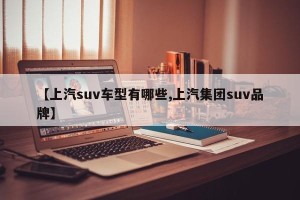 【上汽suv车型有哪些,上汽集团suv品牌】