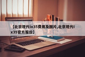【北京现代ix35费用及图片,北京现代ix35官方报价】