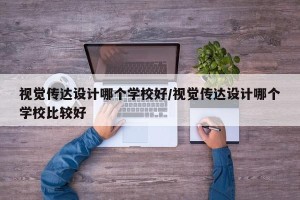 视觉传达设计哪个学校好/视觉传达设计哪个学校比较好
