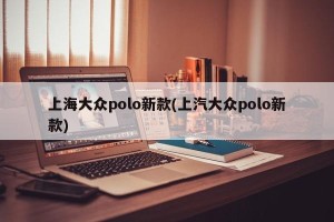 上海大众polo新款(上汽大众polo新款)