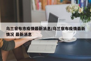 乌兰察布市疫情最新消息/乌兰察布疫情最新情况 最新消息