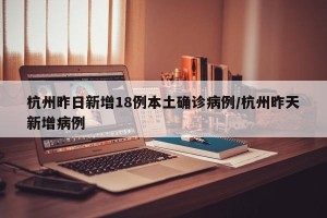 杭州昨日新增18例本土确诊病例/杭州昨天新增病例