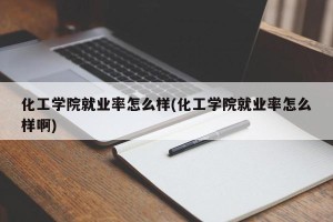 化工学院就业率怎么样(化工学院就业率怎么样啊)