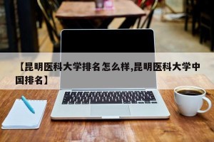 【昆明医科大学排名怎么样,昆明医科大学中国排名】