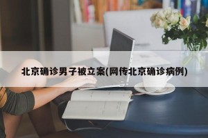 北京确诊男子被立案(网传北京确诊病例)