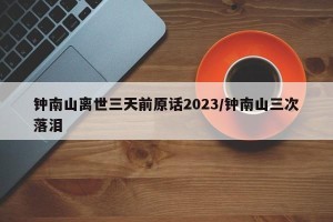 钟南山离世三天前原话2023/钟南山三次落泪