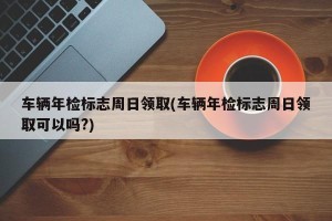 车辆年检标志周日领取(车辆年检标志周日领取可以吗?)