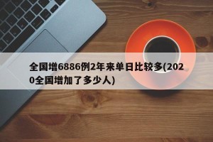 全国增6886例2年来单日比较多(2020全国增加了多少人)