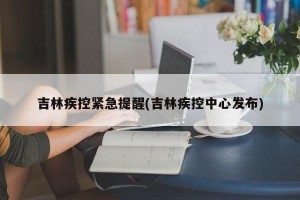 吉林疾控紧急提醒(吉林疾控中心发布)
