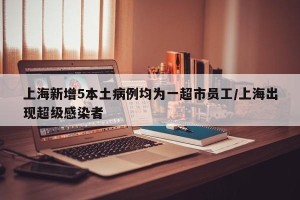 上海新增5本土病例均为一超市员工/上海出现超级感染者