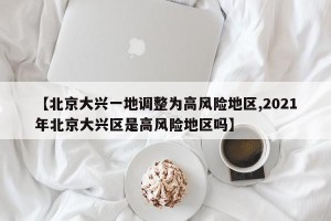 【北京大兴一地调整为高风险地区,2021年北京大兴区是高风险地区吗】