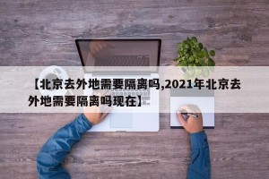 【北京去外地需要隔离吗,2021年北京去外地需要隔离吗现在】
